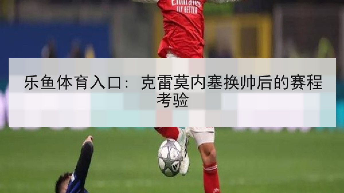 乐鱼体育入口: 克雷莫内塞换帅后的赛程考验 乐鱼体育入口: 克雷莫内塞换帅后的赛程考验