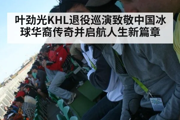 叶劲光KHL退役巡演致敬中国冰球华裔传奇并启航人生新篇章