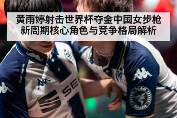 黄雨婷射击世界杯夺金中国女步枪新周期核心角色与竞争格局解析