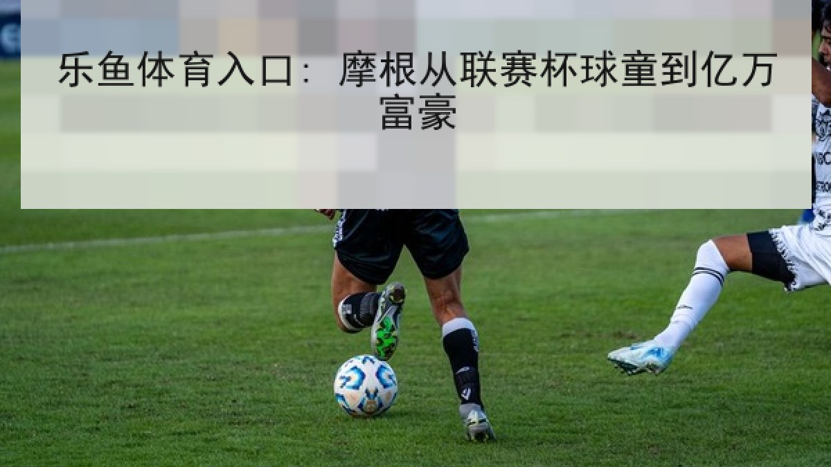 乐鱼体育入口: 摩根从联赛杯球童到亿万富豪 乐鱼体育入口: 摩根从联赛杯球童到亿万富豪