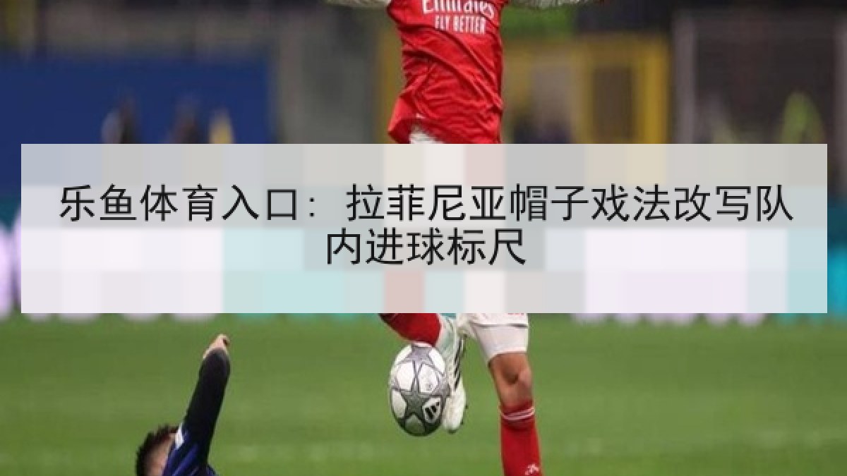 乐鱼体育入口: 拉菲尼亚帽子戏法改写队内进球标尺